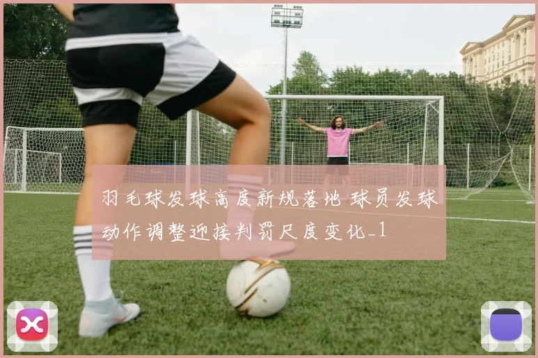 羽毛球发球高度新规落地 球员发球动作调整迎接判罚尺度变化_1