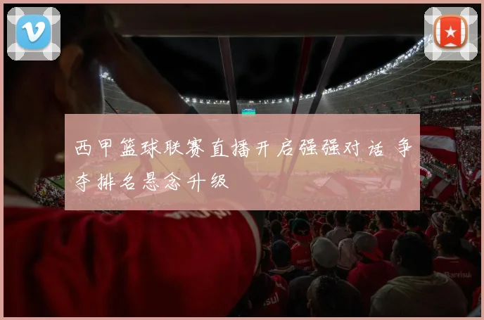 西甲篮球联赛直播开启强强对话 争夺排名悬念升级