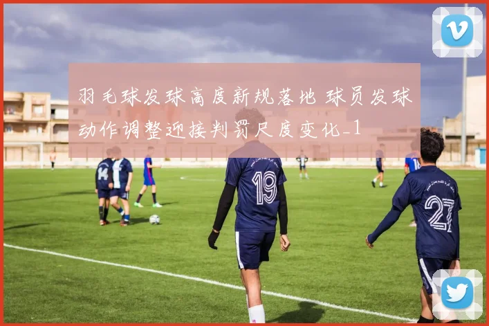 羽毛球发球高度新规落地 球员发球动作调整迎接判罚尺度变化_1
