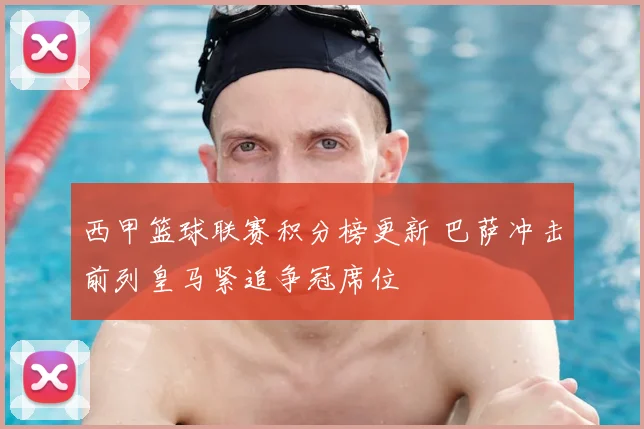 西甲篮球联赛积分榜更新 巴萨冲击前列皇马紧追争冠席位