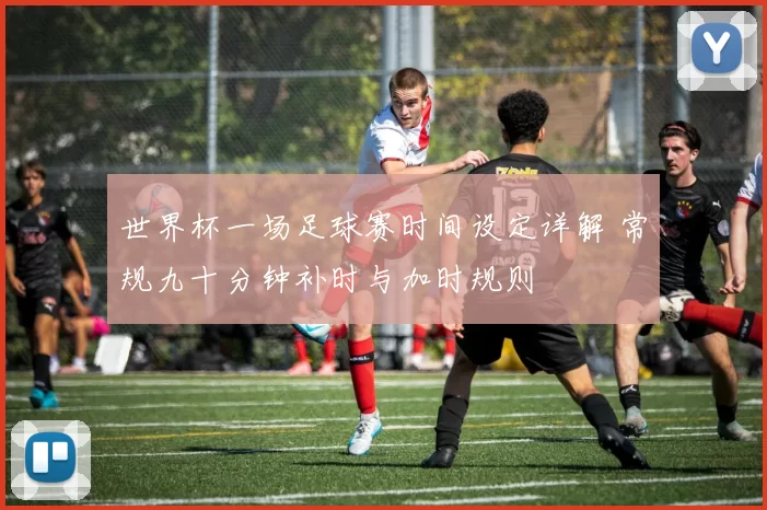 世界杯一场足球赛时间设定详解 常规九十分钟补时与加时规则