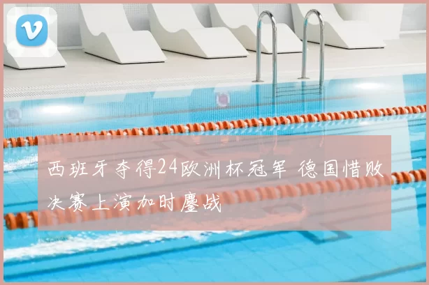 西班牙夺得24欧洲杯冠军 德国惜败决赛上演加时鏖战