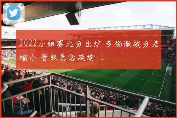 2022小组赛比分出炉 多场激战分差缩小 晋级悬念延续_1