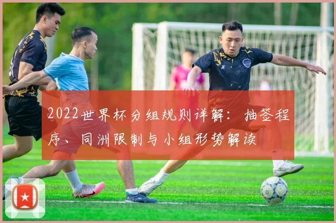 2022世界杯分组规则详解:抽签程序、同洲限制与小组形势解读