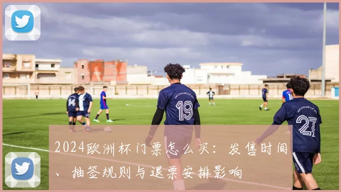 2024欧洲杯门票怎么买:发售时间、抽签规则与退票安排影响
