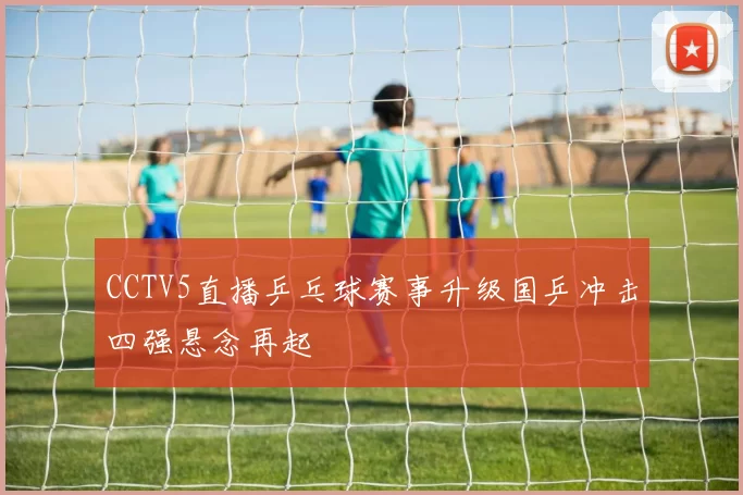 CCTV5直播乒乓球赛事升级国乒冲击四强悬念再起