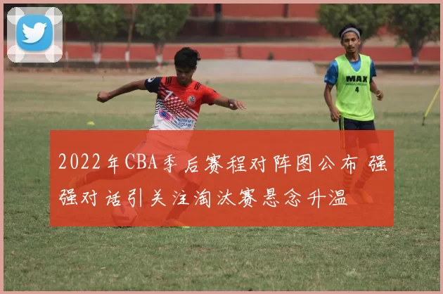 2022年CBA季后赛程对阵图公布 强强对话引关注淘汰赛悬念升温