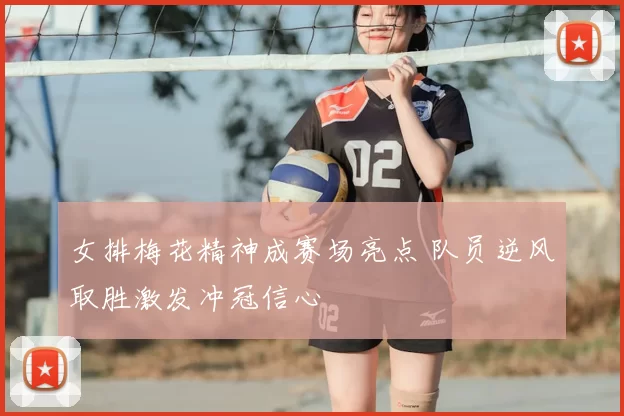女排梅花精神成赛场亮点 队员逆风取胜激发冲冠信心