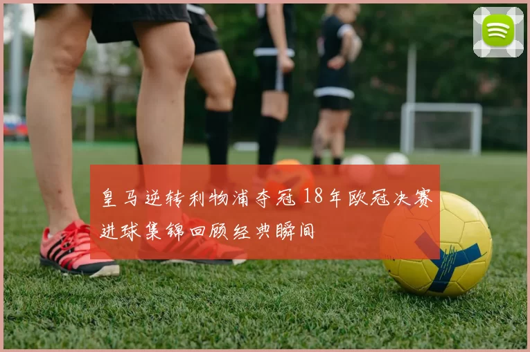 皇马逆转利物浦夺冠 18年欧冠决赛进球集锦回顾经典瞬间