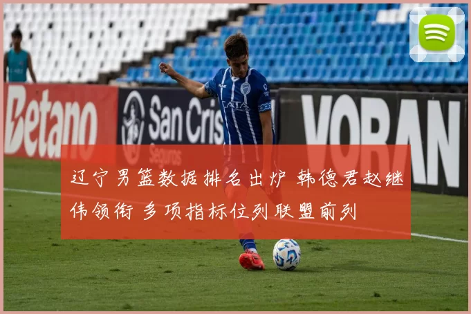 辽宁男篮数据排名出炉 韩德君赵继伟领衔 多项指标位列联盟前列