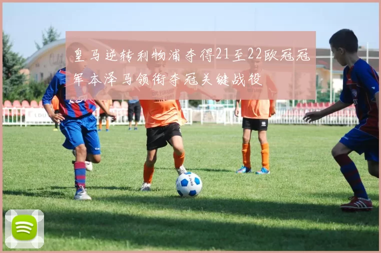 皇马逆转利物浦夺得21至22欧冠冠军本泽马领衔夺冠关键战役