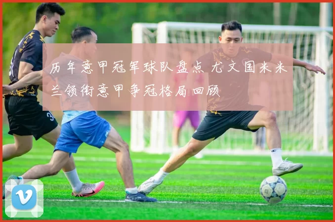 历年意甲冠军球队盘点 尤文国米米兰领衔意甲争冠格局回顾