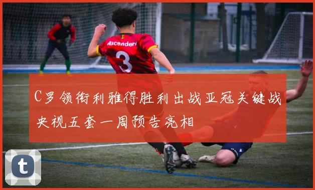 C罗领衔利雅得胜利出战亚冠关键战央视五套一周预告亮相