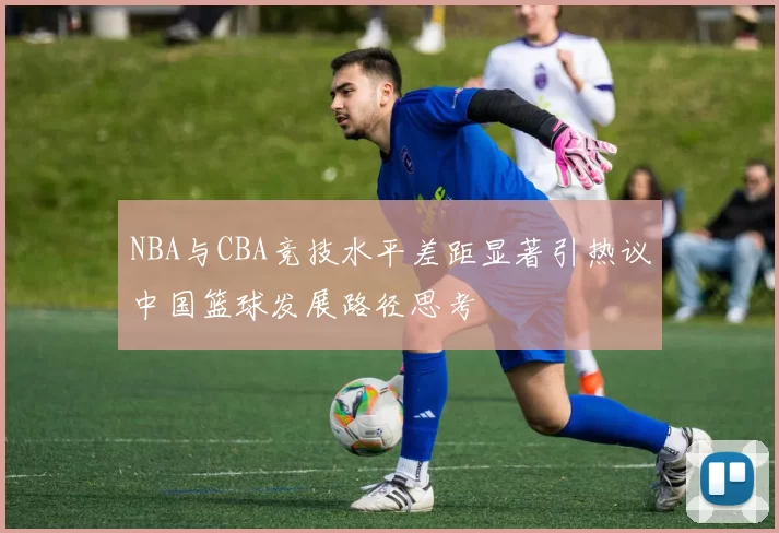 NBA与CBA竞技水平差距显著引热议中国篮球发展路径思考