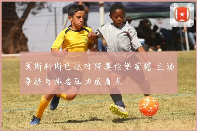 莫斯科斯巴达对阵奥伦堡前瞻 主场争胜与排名压力成看点