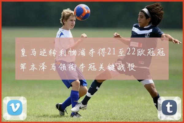 皇马逆转利物浦夺得21至22欧冠冠军本泽马领衔夺冠关键战役