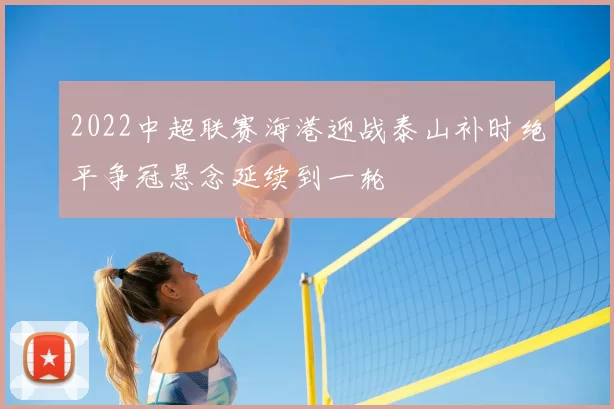 2022中超联赛海港迎战泰山补时绝平争冠悬念延续到一轮