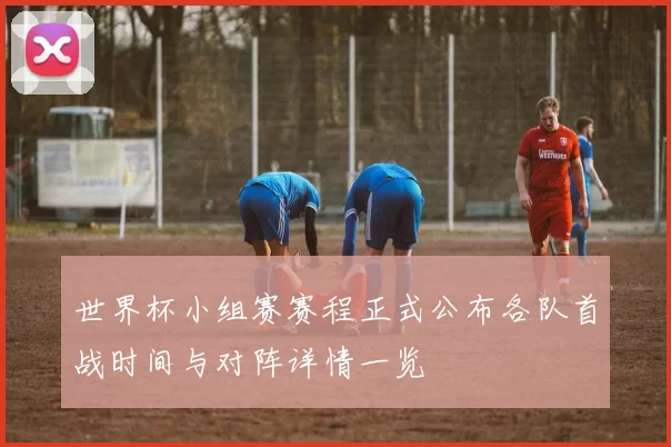 世界杯小组赛赛程正式公布各队首战时间与对阵详情一览