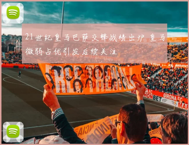 21世纪皇马巴萨交锋战绩出炉 皇马微弱占优引发后续关注