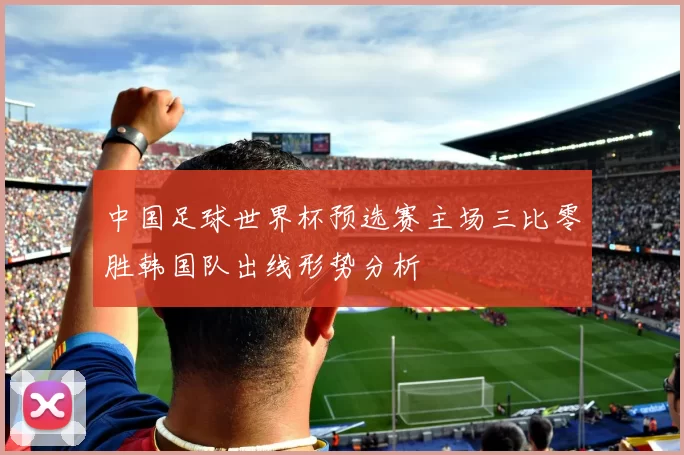 中国足球世界杯预选赛主场三比零胜韩国队出线形势分析