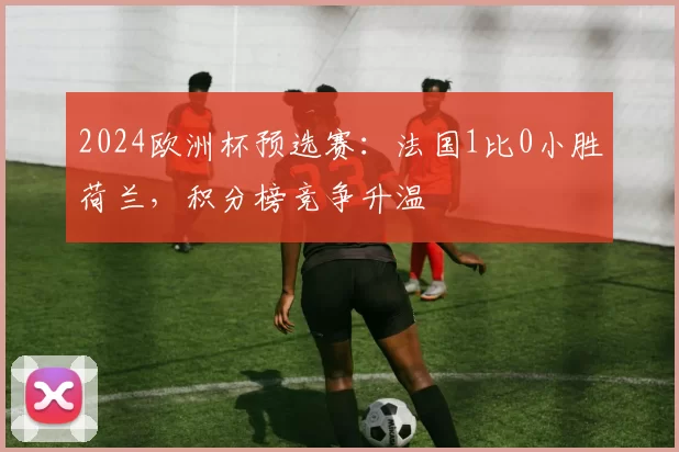 2024欧洲杯预选赛：法国1比0小胜荷兰，积分榜竞争升温