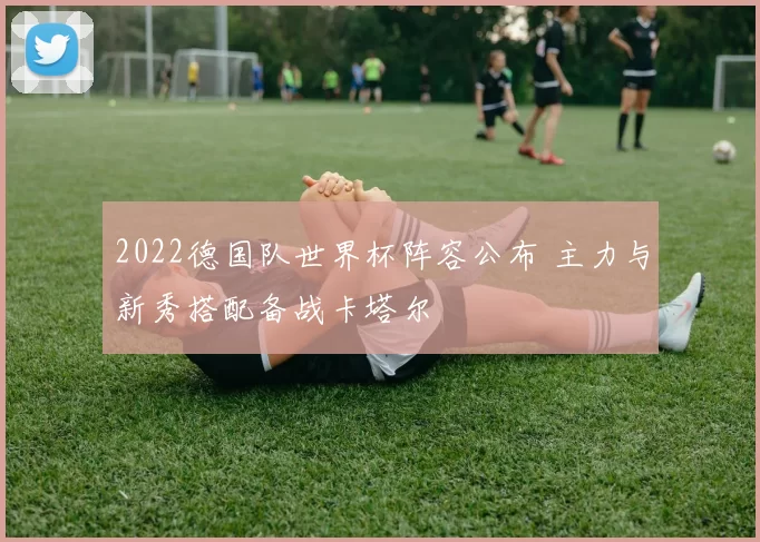 2022德国队世界杯阵容公布 主力与新秀搭配备战卡塔尔