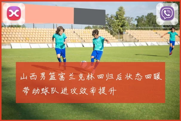 山西男篮富兰克林回归后状态回暖 带动球队进攻效率提升