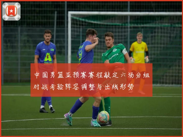 中国男篮亚预赛赛程敲定六场分组对战考验阵容调整与出线形势