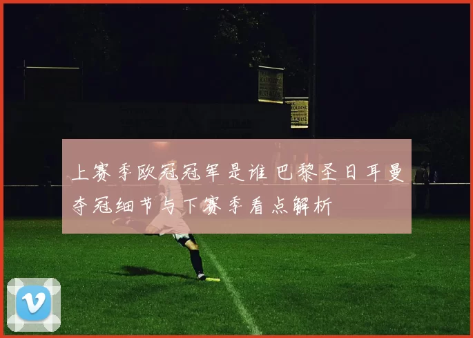 上赛季欧冠冠军是谁 巴黎圣日耳曼夺冠细节与下赛季看点解析