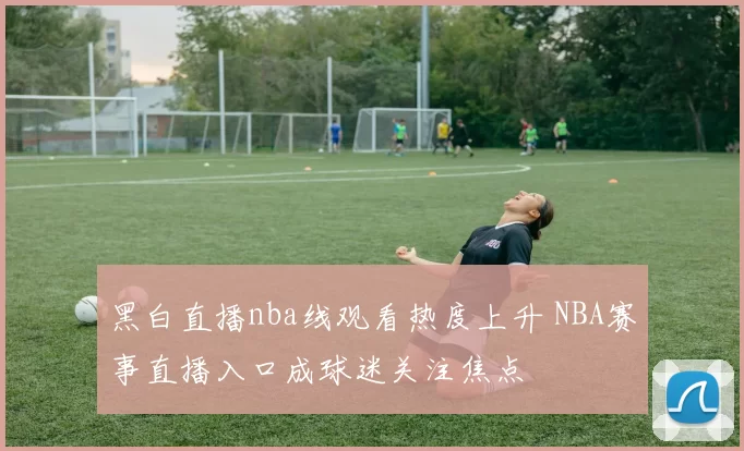 黑白直播nba线观看热度上升 NBA赛事直播入口成球迷关注焦点