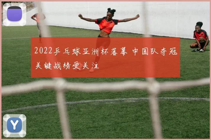 2022乒乓球亚洲杯落幕 中国队夺冠关键战绩受关注