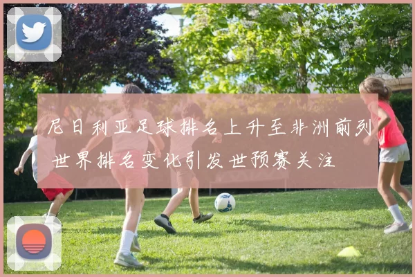 尼日利亚足球排名上升至非洲前列 世界排名变化引发世预赛关注