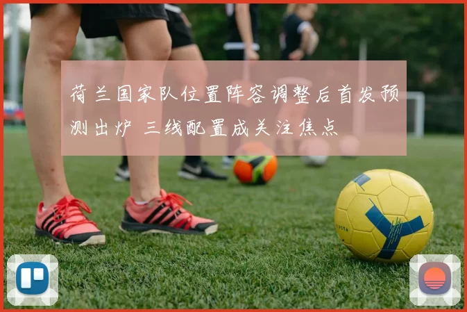 荷兰国家队位置阵容调整后首发预测出炉 三线配置成关注焦点