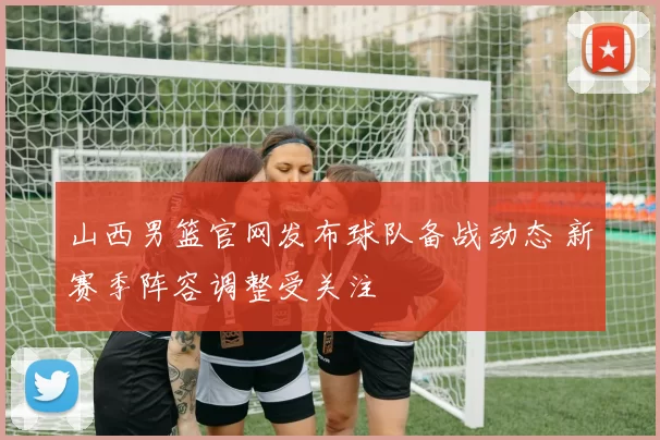 山西男篮官网发布球队备战动态 新赛季阵容调整受关注