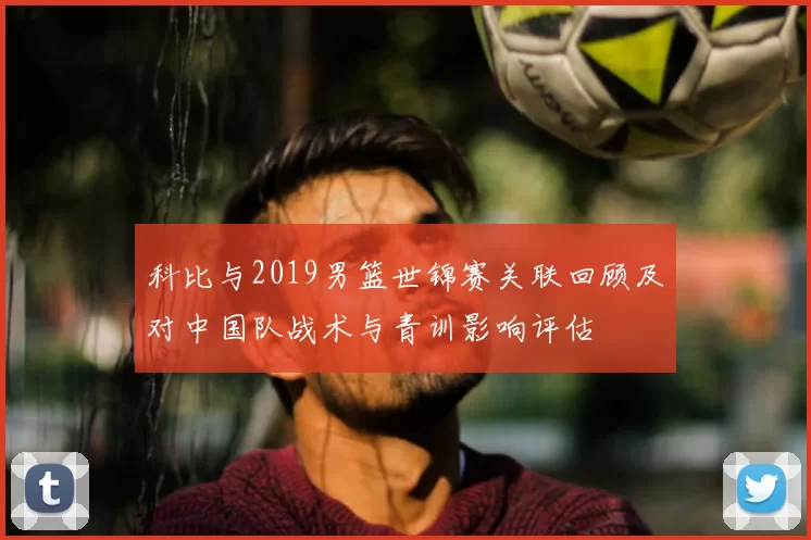 科比与2019男篮世锦赛关联回顾及对中国队战术与青训影响评估