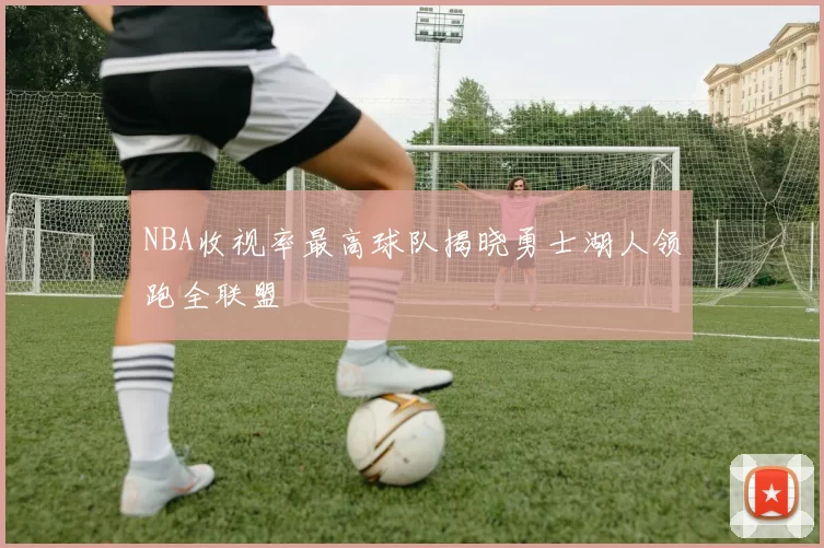 NBA收视率最高球队揭晓勇士湖人领跑全联盟