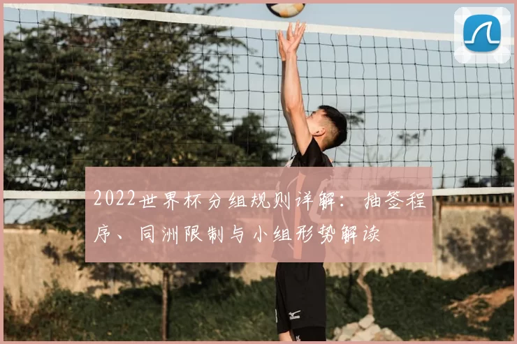 2022世界杯分组规则详解：抽签程序、同洲限制与小组形势解读