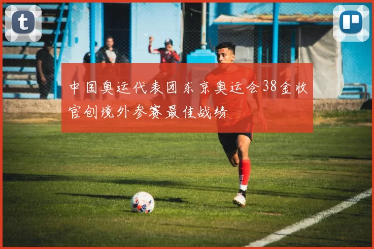 中国奥运代表团东京奥运会38金收官创境外参赛最佳战绩